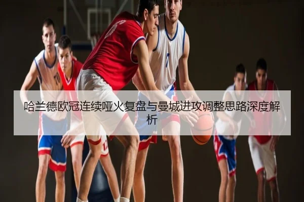哈兰德欧冠连续哑火复盘与曼城进攻调整思路深度解析