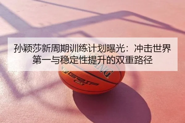 孙颖莎新周期训练计划曝光：冲击世界第一与稳定性提升的双重路径