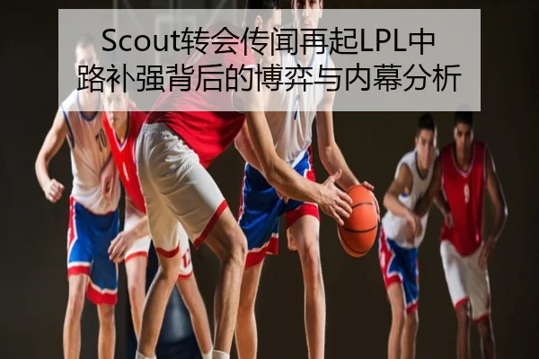 Scout转会传闻再起LPL中路补强背后的博弈与内幕分析